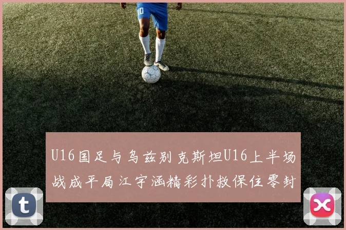 U16国足与乌兹别克斯坦U16上半场战成平局江宇涵精彩扑救保住零封纪录