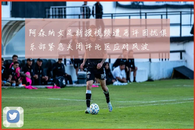阿森纳女足新援视频遭恶评困扰俱乐部紧急关闭评论区应对风波