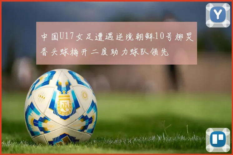 中国U17女足遭遇逆境朝鲜10号柳炅香头球梅开二度助力球队领先
