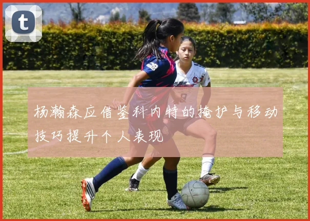 杨瀚森应借鉴科内特的掩护与移动技巧提升个人表现