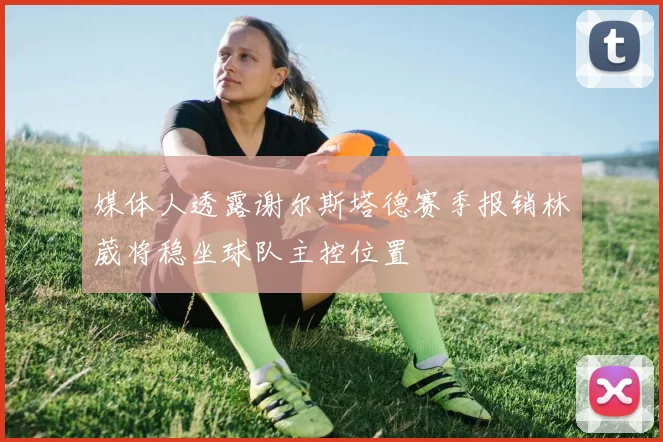 媒体人透露谢尔斯塔德赛季报销林葳将稳坐球队主控位置
