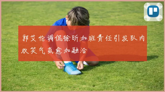 郭艾伦调侃徐昕加班责任引发队内欢笑气氛愈加融洽