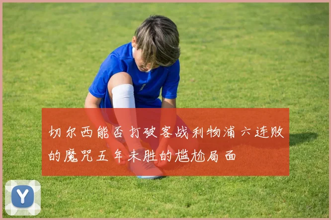 切尔西能否打破客战利物浦六连败的魔咒五年未胜的尴尬局面