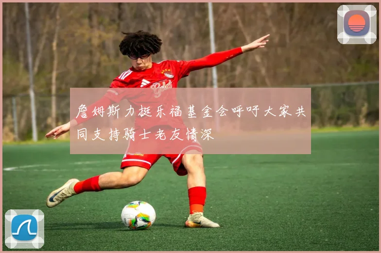 詹姆斯力挺乐福基金会呼吁大家共同支持骑士老友情深