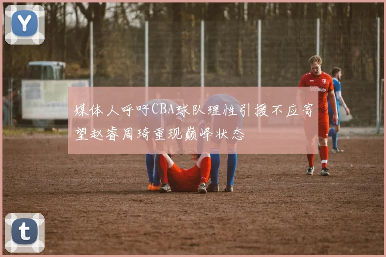 媒体人呼吁CBA球队理性引援不应寄望赵睿周琦重现巅峰状态