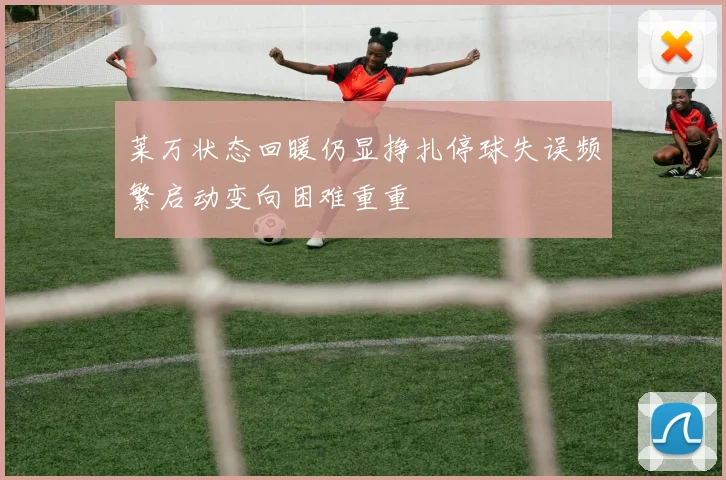 莱万状态回暖仍显挣扎停球失误频繁启动变向困难重重