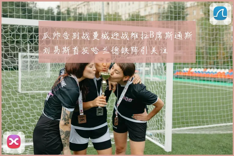 瓜帅告别战曼城迎战维拉B席斯通斯刘易斯首发哈兰德缺阵引关注