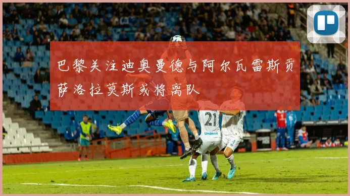 巴黎关注迪奥曼德与阿尔瓦雷斯贡萨洛拉莫斯或将离队
