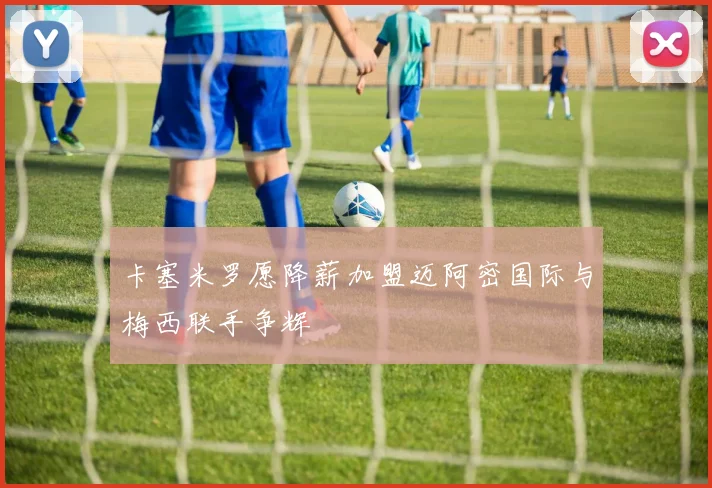 卡塞米罗愿降薪加盟迈阿密国际与梅西联手争辉