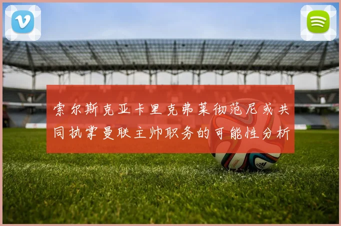 索尔斯克亚卡里克弗莱彻范尼或共同执掌曼联主帅职务的可能性分析