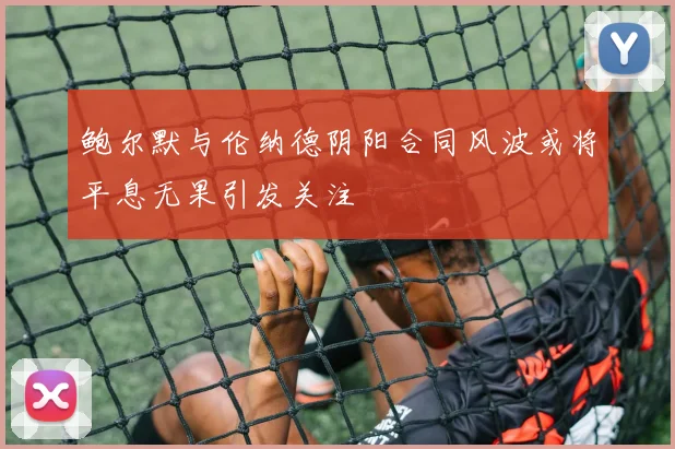 鲍尔默与伦纳德阴阳合同风波或将平息无果引发关注