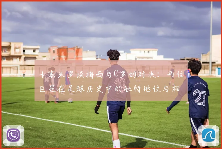 卡塞米罗谈梅西与C罗的对决：两位巨星在足球历史中的独特地位与相互激励