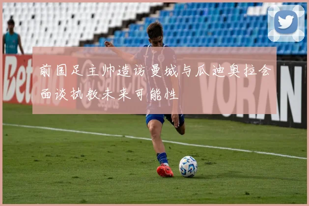 前国足主帅造访曼城与瓜迪奥拉会面谈执教未来可能性