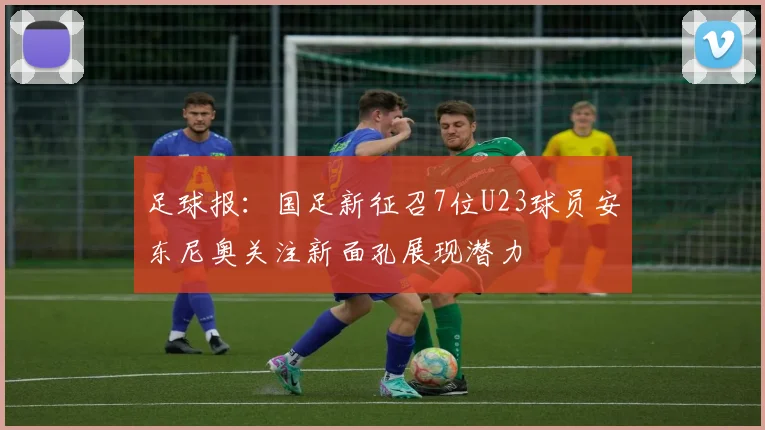 足球报：国足新征召7位U23球员安东尼奥关注新面孔展现潜力
