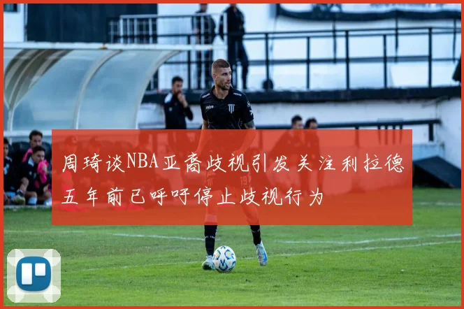 周琦谈NBA亚裔歧视引发关注利拉德五年前已呼吁停止歧视行为