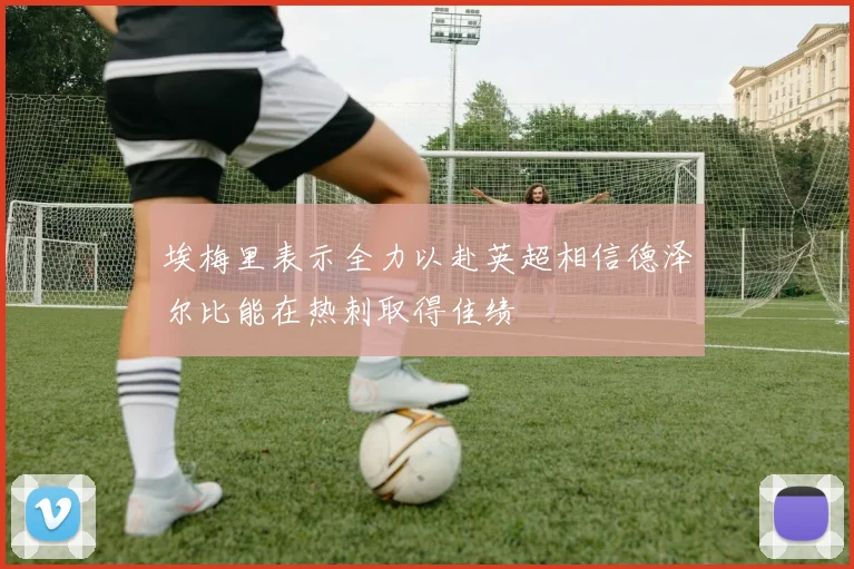 埃梅里表示全力以赴英超相信德泽尔比能在热刺取得佳绩