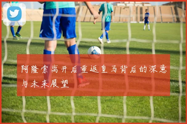 阿隆索离开后重返皇马背后的深意与未来展望