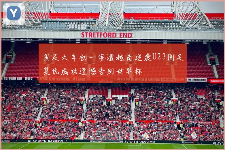 国足大年初一惨遭越南逆袭U23国足复仇成功遗憾告别世界杯