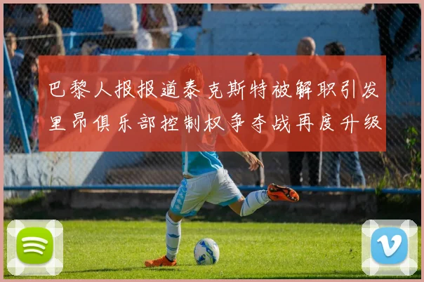 巴黎人报报道泰克斯特被解职引发里昂俱乐部控制权争夺战再度升级